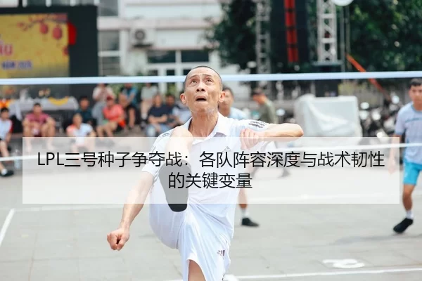 LPL三号种子争夺战：各队阵容深度与战术韧性的关键变量